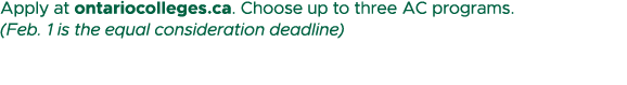 Apply at ontariocolleges.ca. Choose up to three AC programs. (Feb. 1 is the equal consideration deadline)