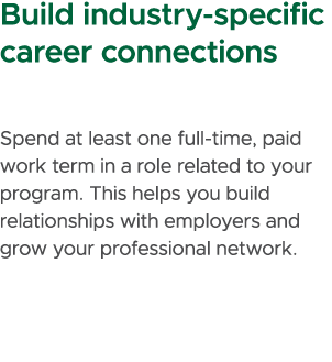 Build industry specific career connections Spend at least one full time, paid work term in a role related to your pro...