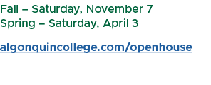 Fall – Saturday, November 7 Spring – Saturday, April 3 algonquincollege.com/openhouse 