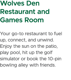 Wolves Den Restaurant and Games Room Your go to restaurant to fuel up, connect, and unwind. Enjoy the sun on the pati...
