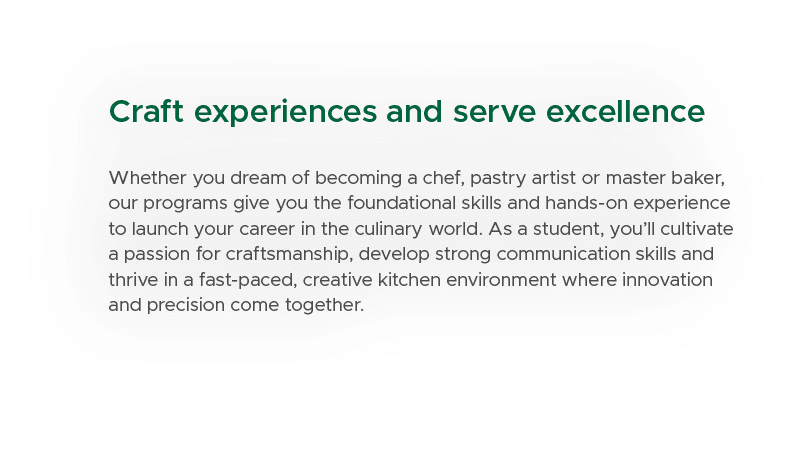 Craft experiences and serve excellence Whether you dream of becoming a chef, pastry artist or master baker, our progr...