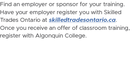 Find an employer or sponsor for your training. Have your employer register you with Skilled Trades Ontario at skilled...