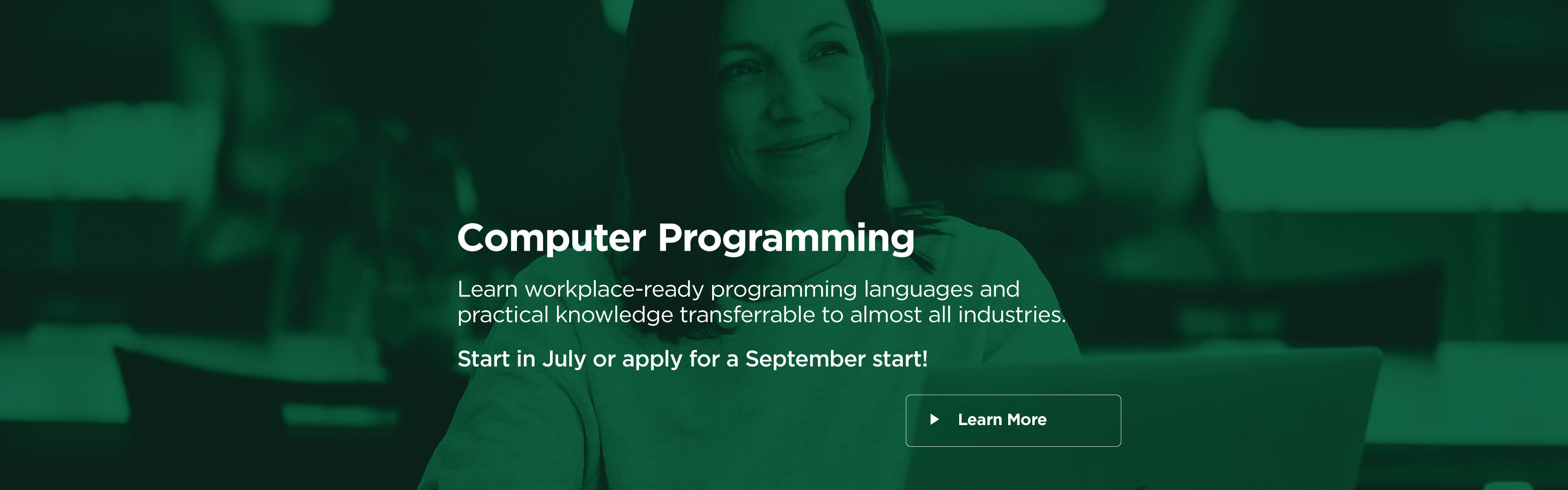 Computer Programming. Learn workplace-ready programming languages and practical knowledge transferrable to almost all industries. Start in July or apply for a September start! Learn More