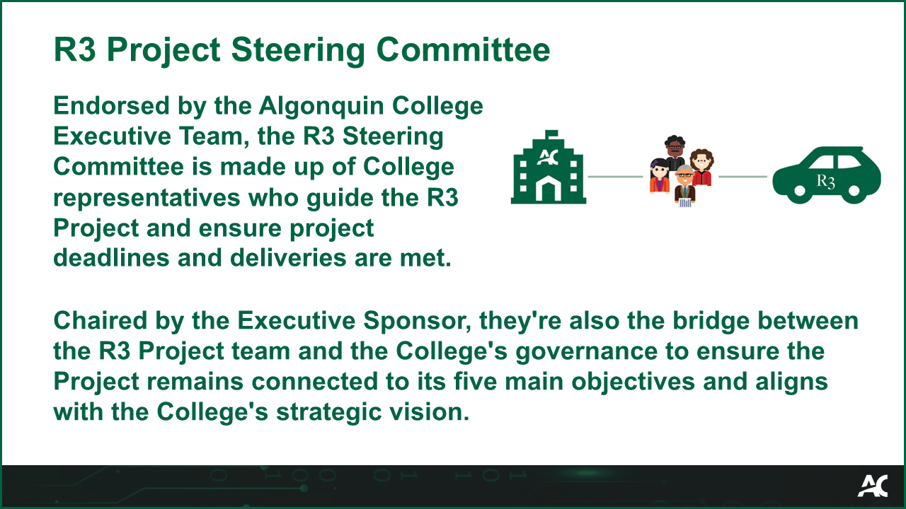 Endorsed by the Algonquin College Executive Team, the R3 Steering Committee is made up of College representatives who guide the R3 Project and ensure project deadlines and deliveries are met. Chaired by the Executive Sponsor, they're also the bridge between the R3 Project team and the College's governance to ensure the Project remains connected to its five main objectives and aligns with the College's strategic vision.