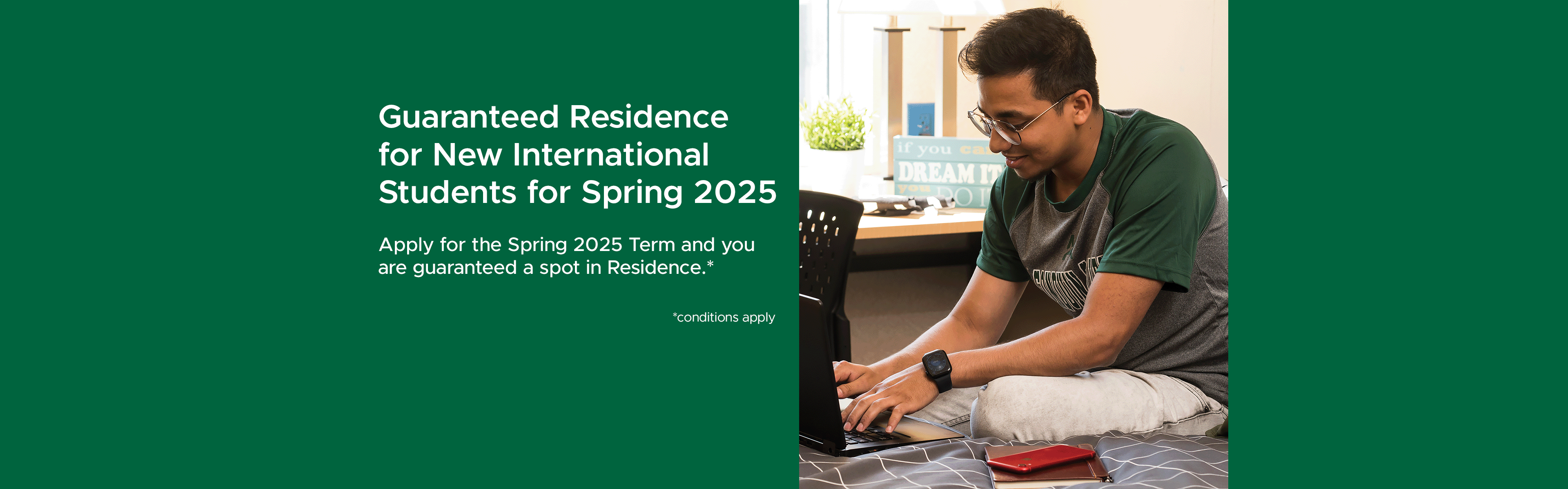 Guaranteed Residence for New International Students for Spring 2025. Apply for the Spring 2025 Term and you are guaranteed a spot in Residence.* *conditions apply