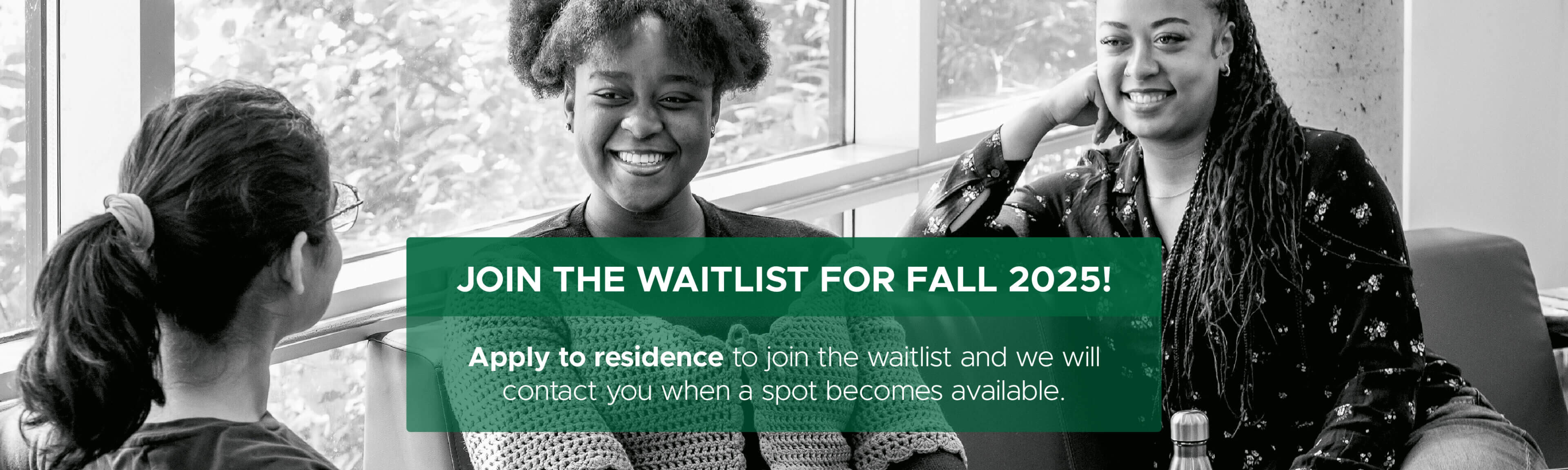 Join the waitlist for Fall 2025! Apply to residence to join the waitlist and we will contact you when a spot becomes available.