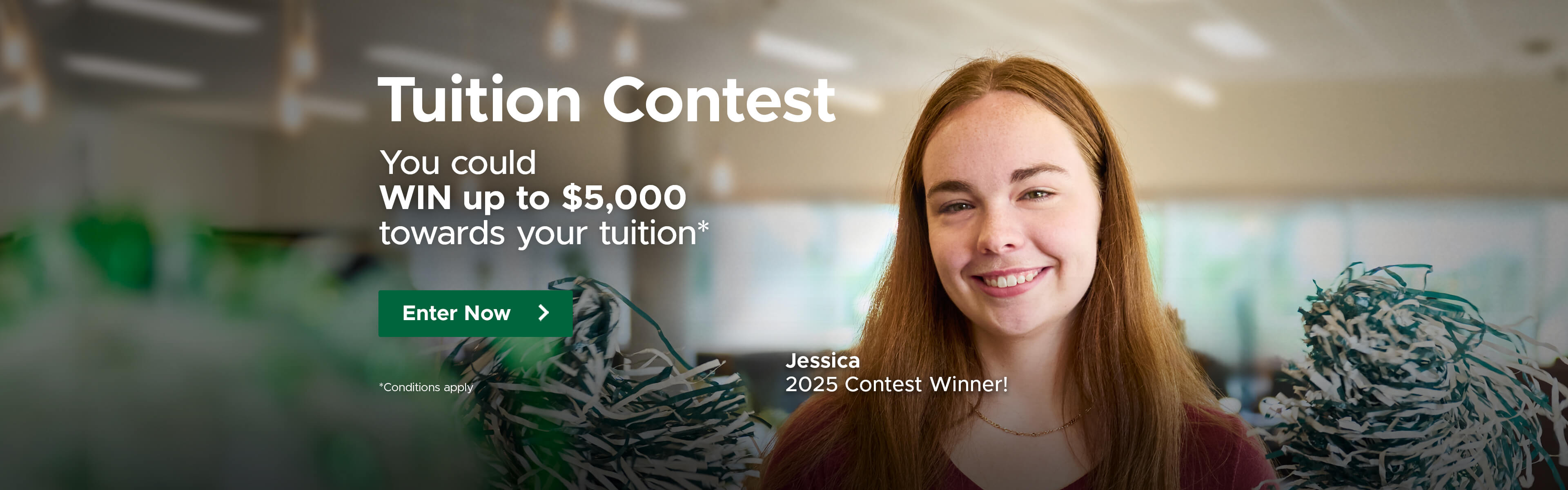 Tuition Contest. You could win up to $5,000 towards your tuition - conditions apply. Enter Now.